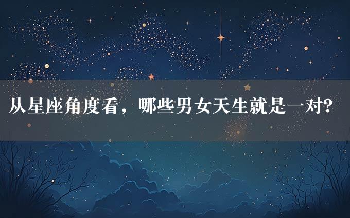 从星座角度看，哪些男女天生就是一对？