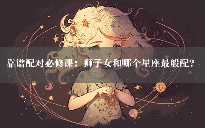 靠谱配对必修课：狮子女和哪个星座最般配？