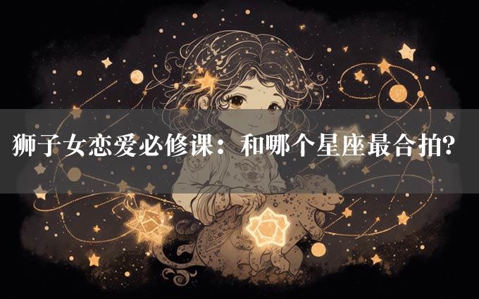 狮子女恋爱必修课：和哪个星座最合拍？