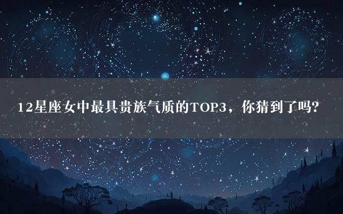 12星座女中最具贵族气质的TOP3，你猜到了吗？