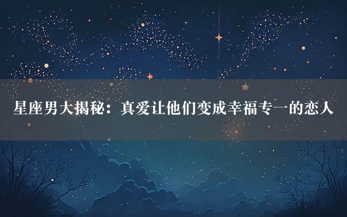 星座男大揭秘：真爱让他们变成幸福专一的恋人