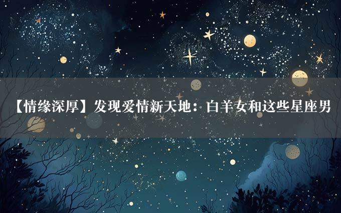 【情缘深厚】发现爱情新天地：白羊女和这些星座男