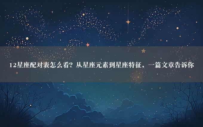 12星座配对表怎么看？从星座元素到星座特征，一篇文章告诉你