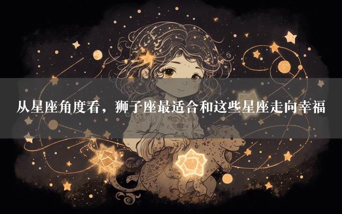 从星座角度看，狮子座最适合和这些星座走向幸福