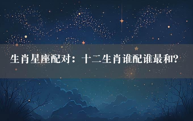 生肖星座配对：十二生肖谁配谁最和？