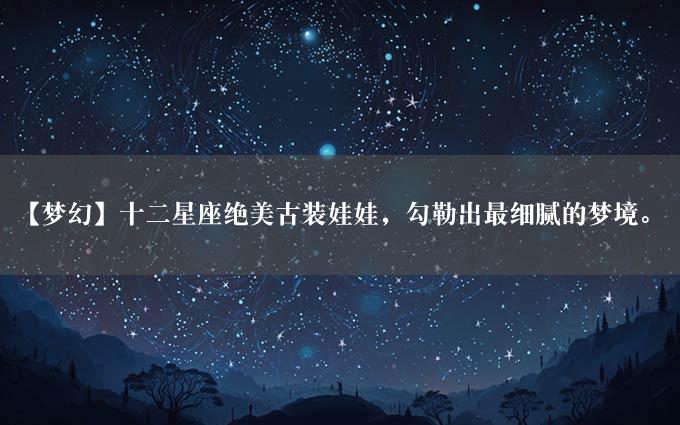 【梦幻】十二星座绝美古装娃娃，勾勒出最细腻的梦境。