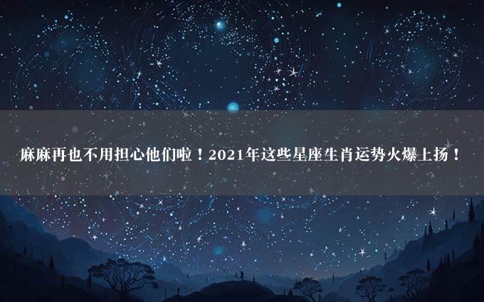 麻麻再也不用担心他们啦！2021年这些星座生肖运势火爆上扬！