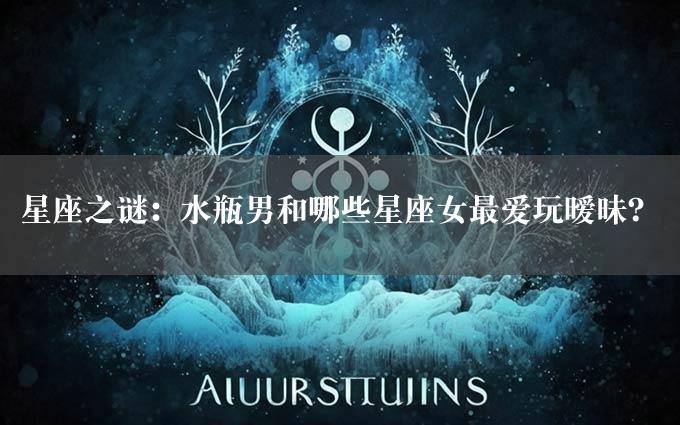 星座之谜：水瓶男和哪些星座女最爱玩暧昧？