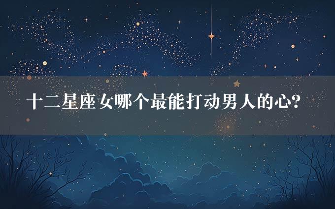 十二星座女哪个最能打动男人的心？