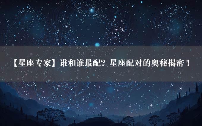 【星座专家】谁和谁最配？星座配对的奥秘揭密！