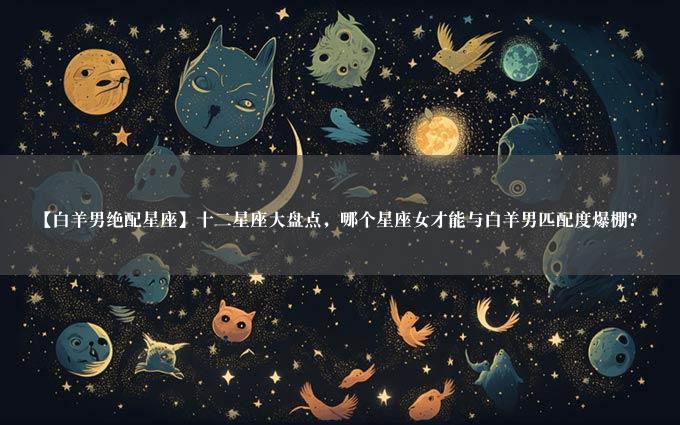 【白羊男绝配星座】十二星座大盘点，哪个星座女才能与白羊男匹配度爆棚？