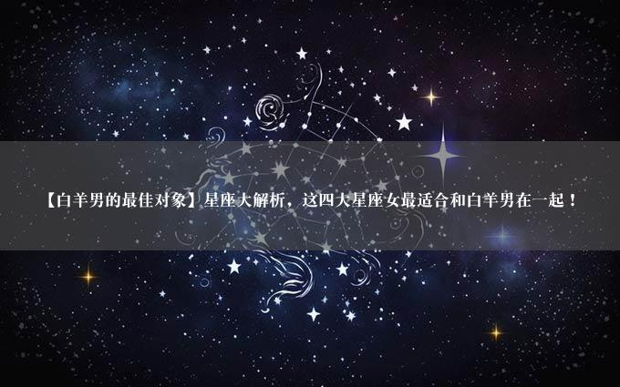 【白羊男的最佳对象】星座大解析，这四大星座女最适合和白羊男在一起！