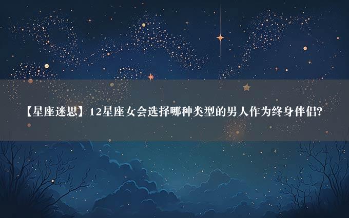 【星座迷思】12星座女会选择哪种类型的男人作为终身伴侣？