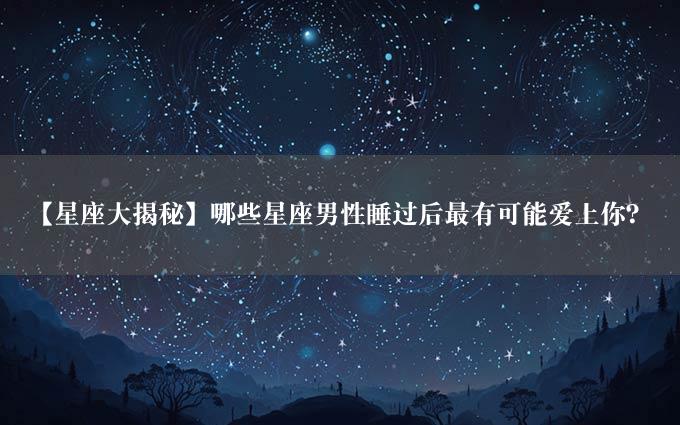 【星座大揭秘】哪些星座男性睡过后最有可能爱上你？