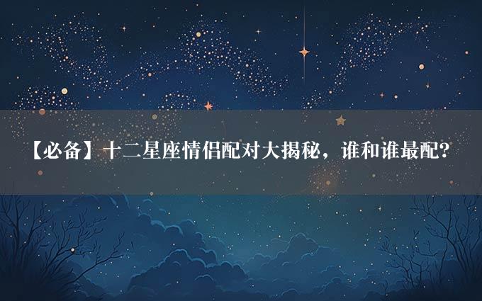 【必备】十二星座情侣配对大揭秘，谁和谁最配？