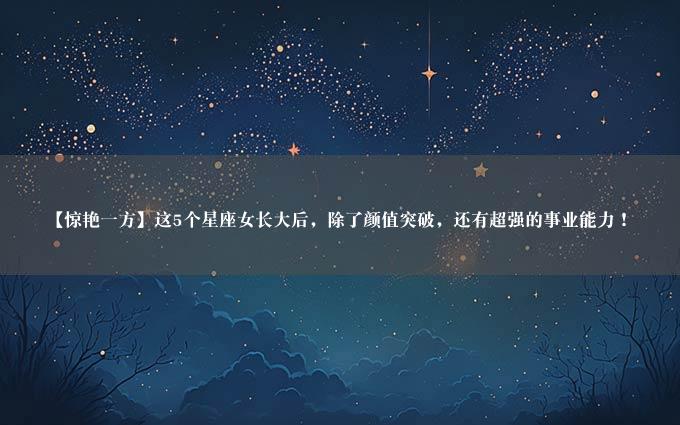 【惊艳一方】这5个星座女长大后，除了颜值突破，还有超强的事业能力！