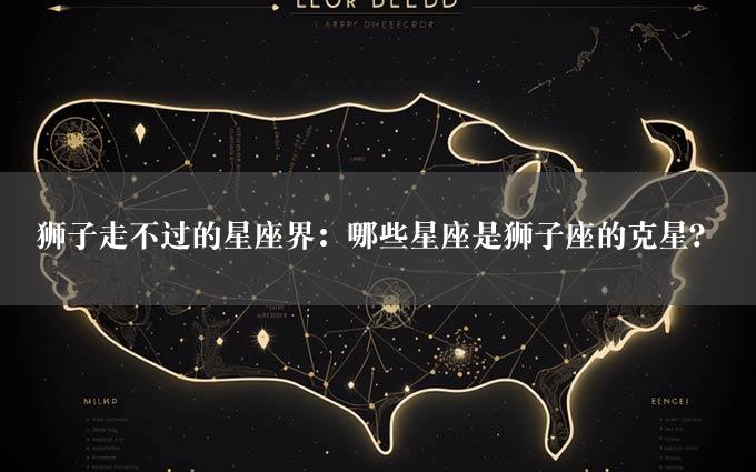 狮子走不过的星座界：哪些星座是狮子座的克星？