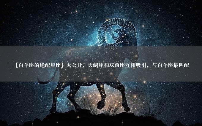 【白羊座的绝配星座】大公开，天蝎座和双鱼座互相吸引，与白羊座最匹配