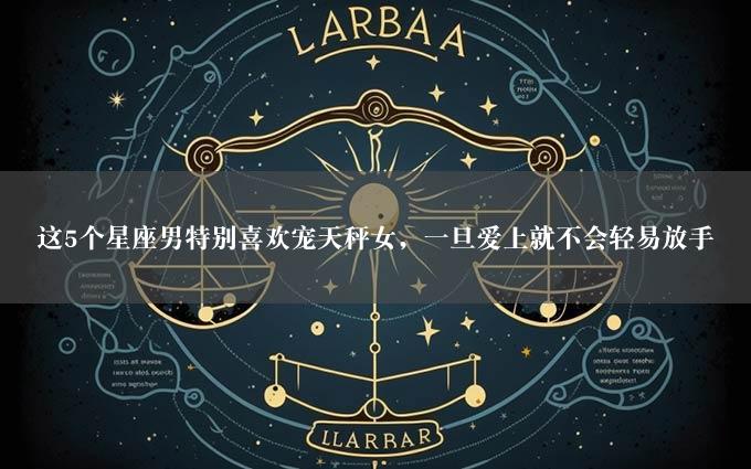 这5个星座男特别喜欢宠天秤女，一旦爱上就不会轻易放手