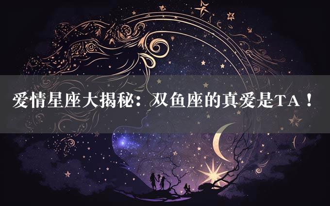 爱情星座大揭秘：双鱼座的真爱是TA！