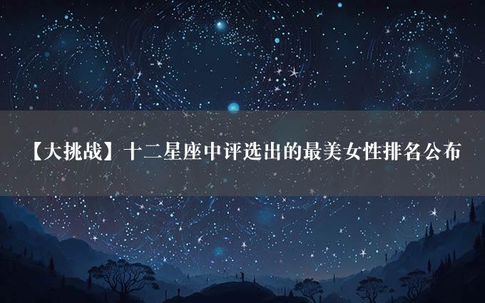 【大挑战】十二星座中评选出的最美女性排名公布