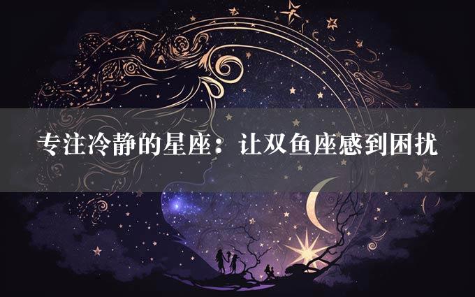 专注冷静的星座：让双鱼座感到困扰