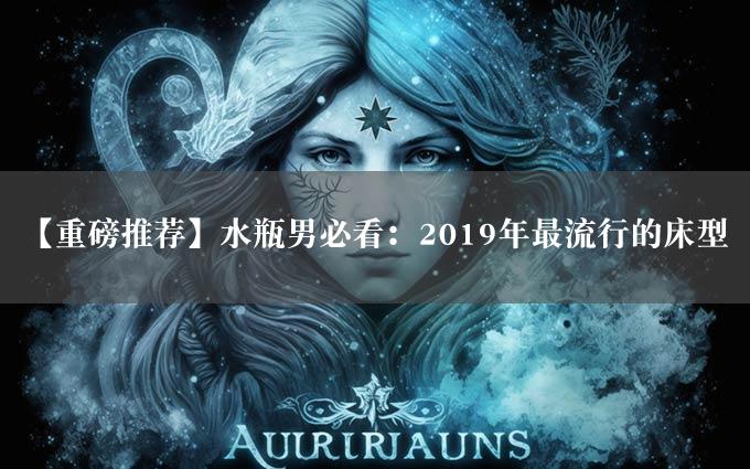 【重磅推荐】水瓶男必看：2019年最流行的床型