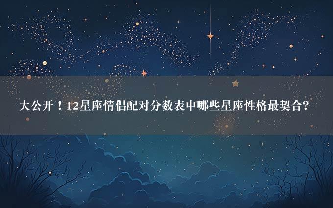 大公开！12星座情侣配对分数表中哪些星座性格最契合？