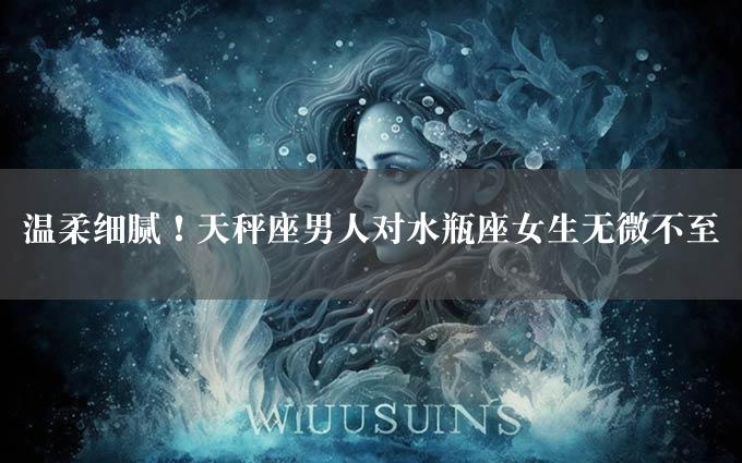 温柔细腻！天秤座男人对水瓶座女生无微不至