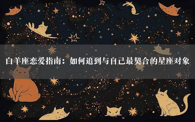 白羊座恋爱指南：如何追到与自己最契合的星座对象