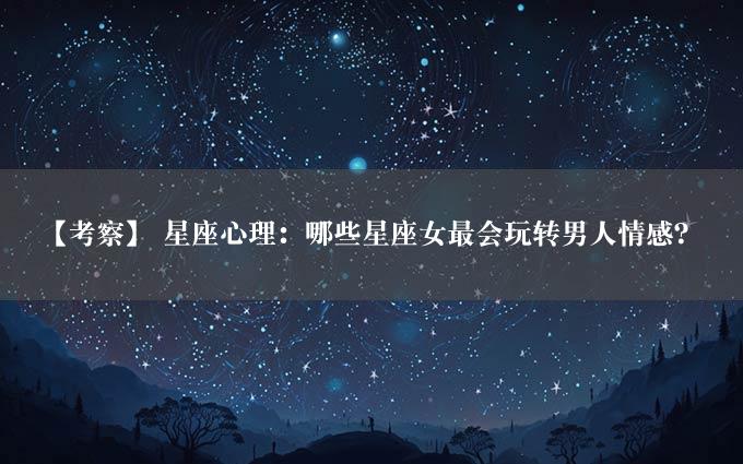 【考察】 星座心理：哪些星座女最会玩转男人情感？