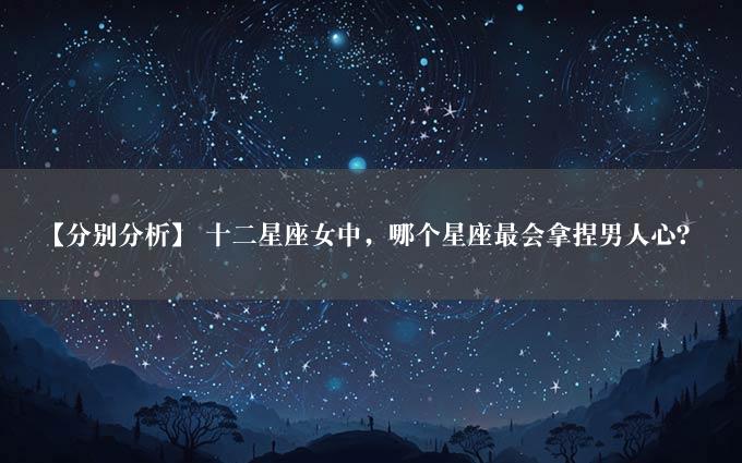 【分别分析】 十二星座女中，哪个星座最会拿捏男人心？