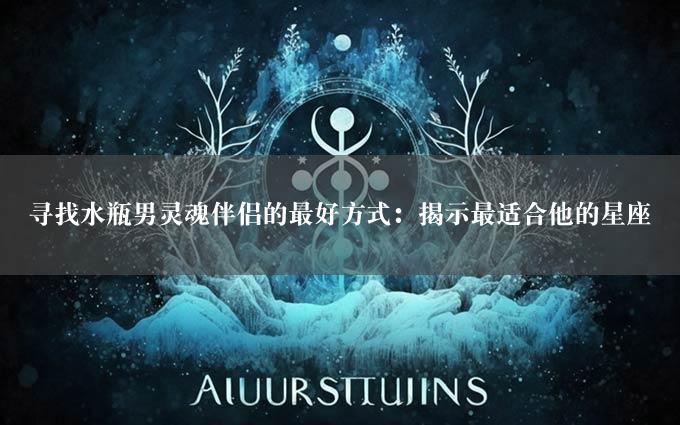 寻找水瓶男灵魂伴侣的最好方式：揭示最适合他的星座