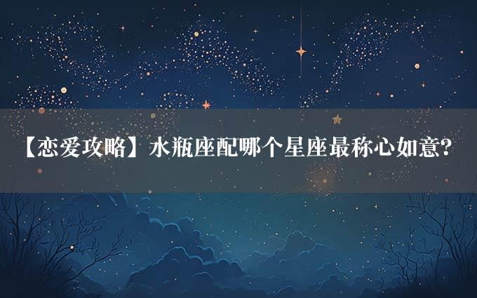 【恋爱攻略】水瓶座配哪个星座最称心如意？