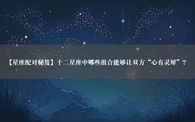 【星座配对秘笈】十二星座中哪些组合能够让双方“心有灵犀”？