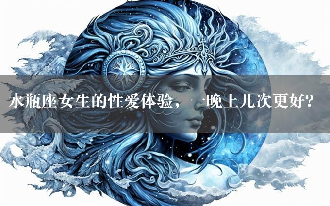 水瓶座女生的性爱体验，一晚上几次更好？