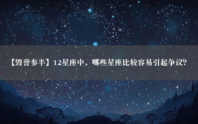 【毁誉参半】12星座中，哪些星座比较容易引起争议？