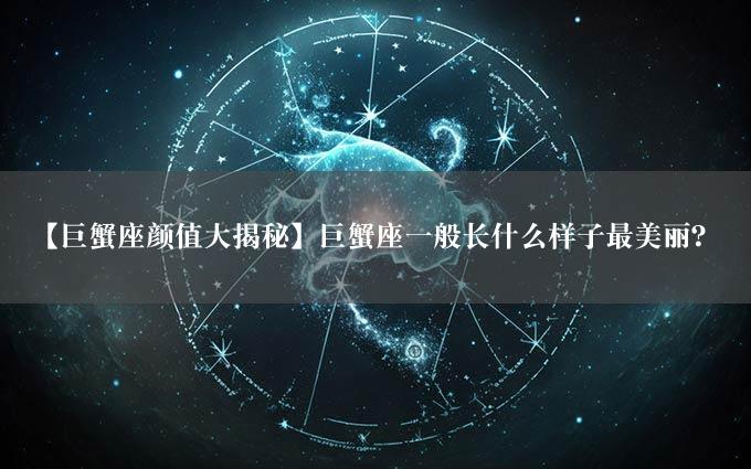 【巨蟹座颜值大揭秘】巨蟹座一般长什么样子最美丽？