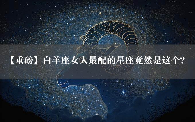 【重磅】白羊座女人最配的星座竟然是这个？