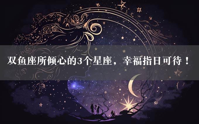 双鱼座所倾心的3个星座，幸福指日可待！