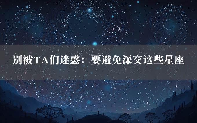 别被TA们迷惑：要避免深交这些星座