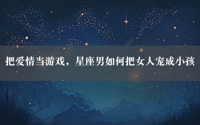 把爱情当游戏，星座男如何把女人宠成小孩