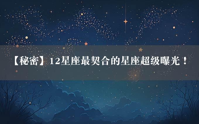 【秘密】12星座最契合的星座超级曝光！