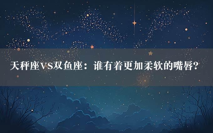 天秤座VS双鱼座：谁有着更加柔软的嘴唇？