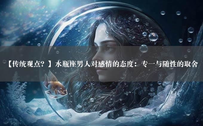 【传统观点？】水瓶座男人对感情的态度：专一与随性的取舍