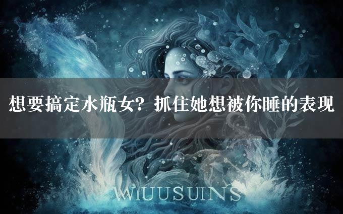 想要搞定水瓶女？抓住她想被你睡的表现