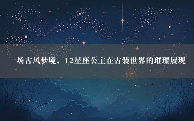 一场古风梦境，12星座公主在古装世界的璀璨展现