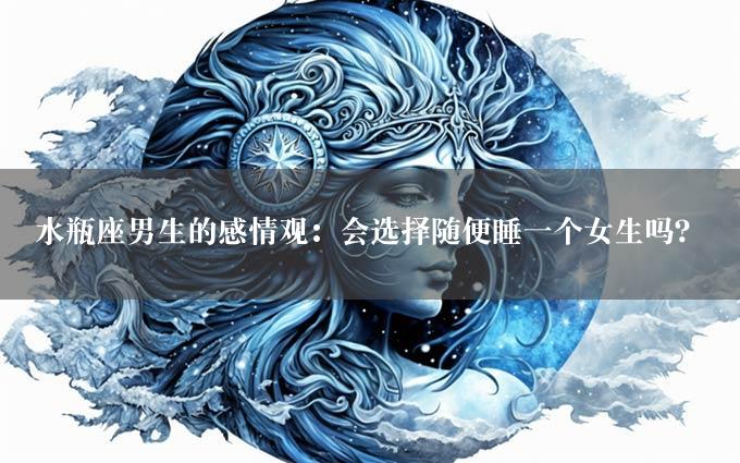 水瓶座男生的感情观：会选择随便睡一个女生吗？