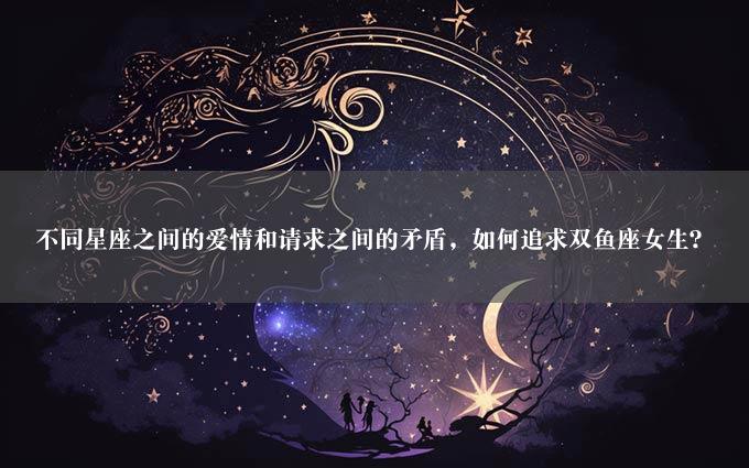 不同星座之间的爱情和请求之间的矛盾，如何追求双鱼座女生？