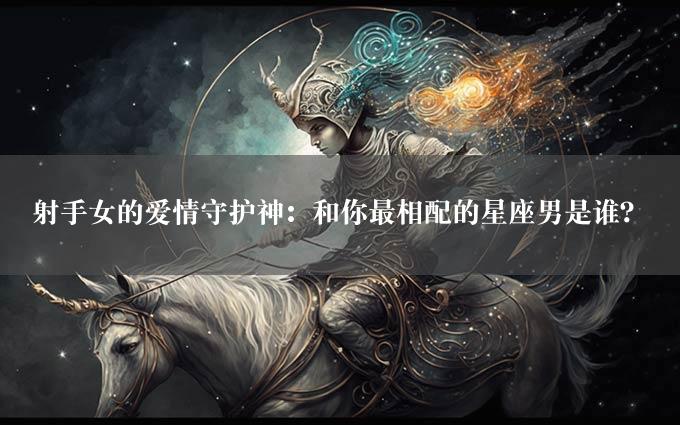 射手女的爱情守护神：和你最相配的星座男是谁？